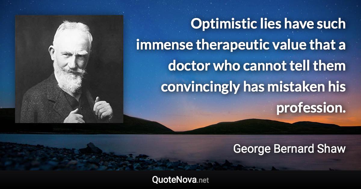 Optimistic lies have such immense therapeutic value that a doctor who cannot tell them convincingly has mistaken his profession. - George Bernard Shaw quote