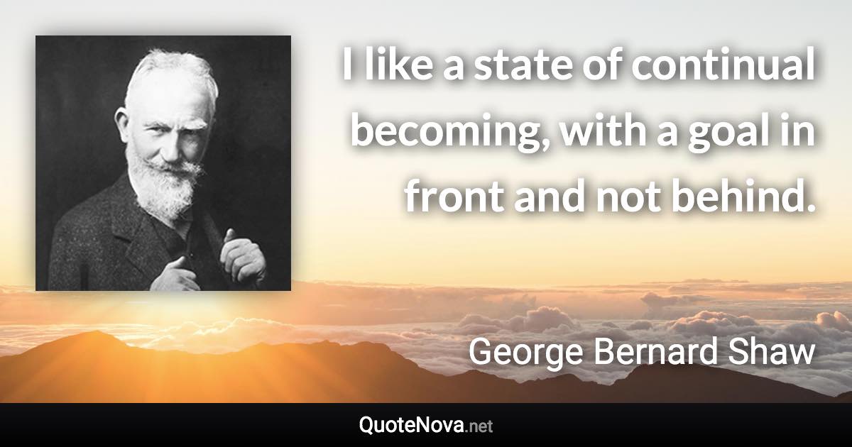 I like a state of continual becoming, with a goal in front and not behind. - George Bernard Shaw quote