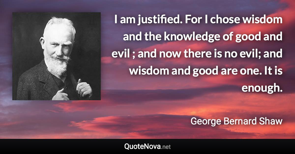 I am justified. For I chose wisdom and the knowledge of good and evil ; and now there is no evil; and wisdom and good are one. It is enough. - George Bernard Shaw quote