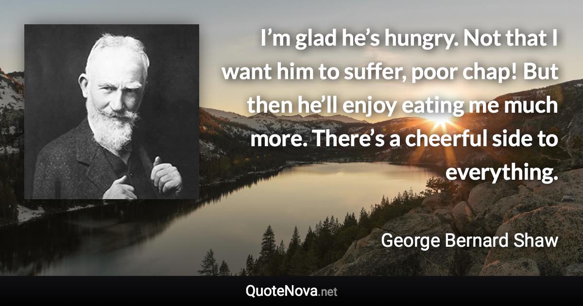 I’m glad he’s hungry. Not that I want him to suffer, poor chap! But then he’ll enjoy eating me much more. There’s a cheerful side to everything. - George Bernard Shaw quote