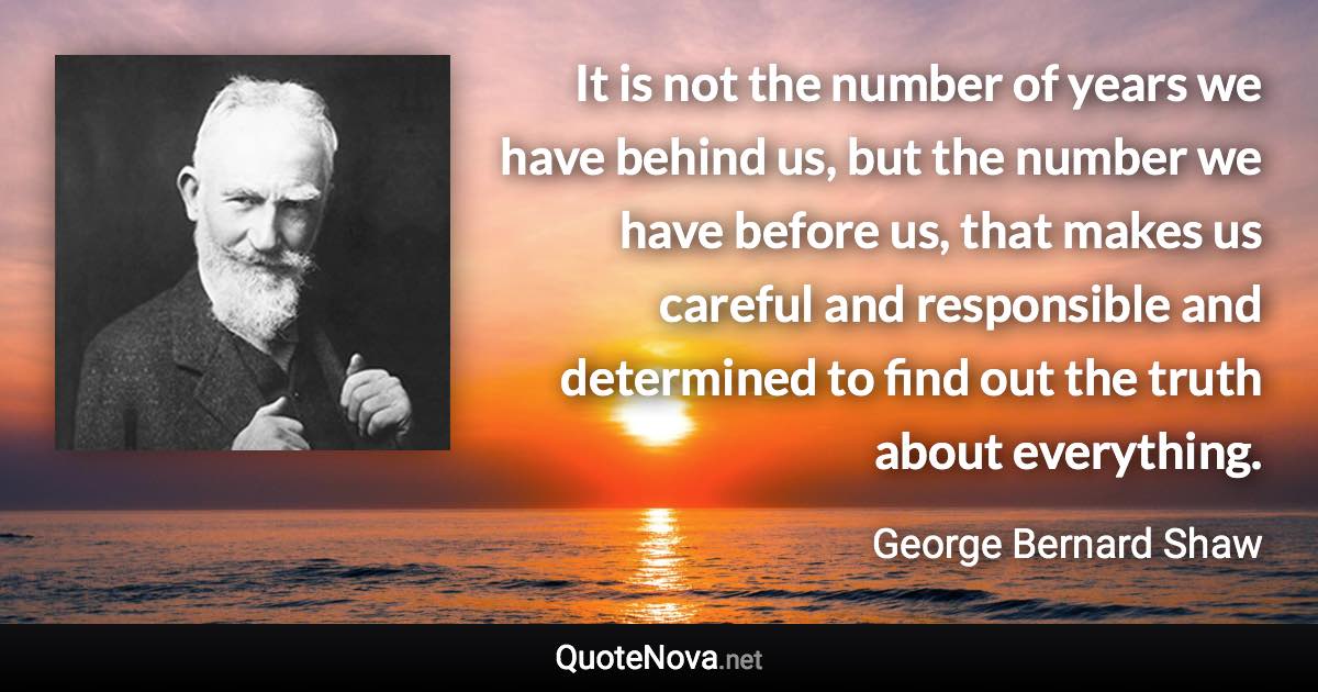 It is not the number of years we have behind us, but the number we have before us, that makes us careful and responsible and determined to find out the truth about everything. - George Bernard Shaw quote