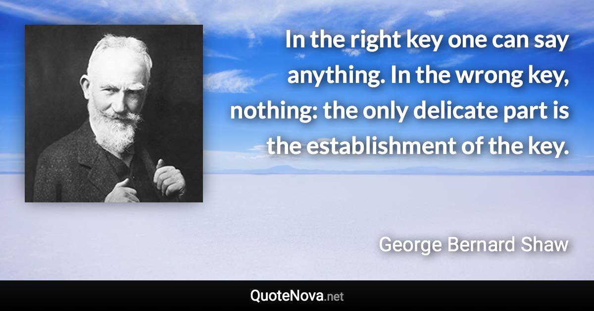 In the right key one can say anything. In the wrong key, nothing: the only delicate part is the establishment of the key. - George Bernard Shaw quote