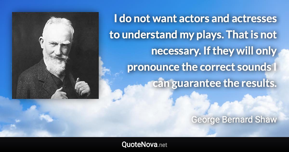 I do not want actors and actresses to understand my plays. That is not necessary. If they will only pronounce the correct sounds I can guarantee the results. - George Bernard Shaw quote