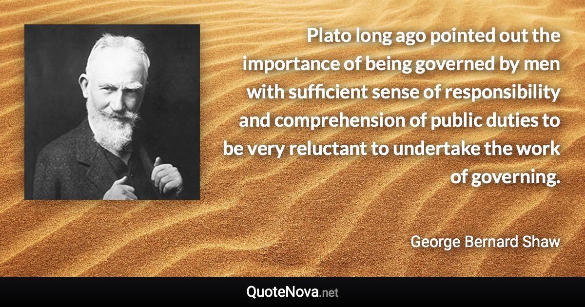 Plato long ago pointed out the importance of being governed by men with sufficient sense of responsibility and comprehension of public duties to be very reluctant to undertake the work of governing. - George Bernard Shaw quote