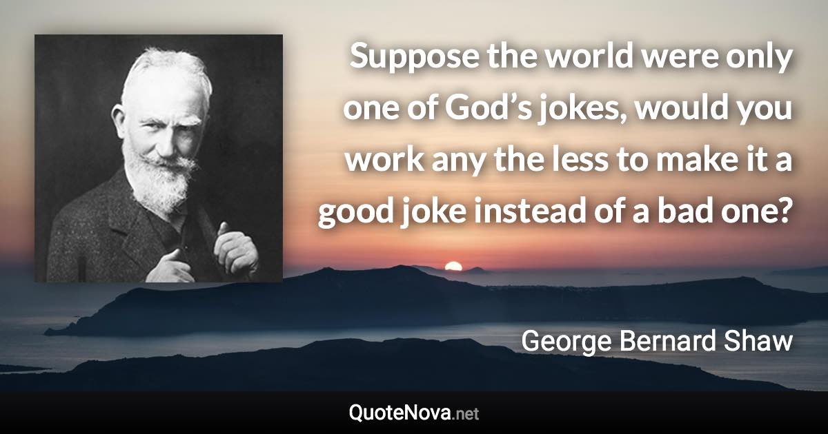 Suppose the world were only one of God’s jokes, would you work any the less to make it a good joke instead of a bad one? - George Bernard Shaw quote