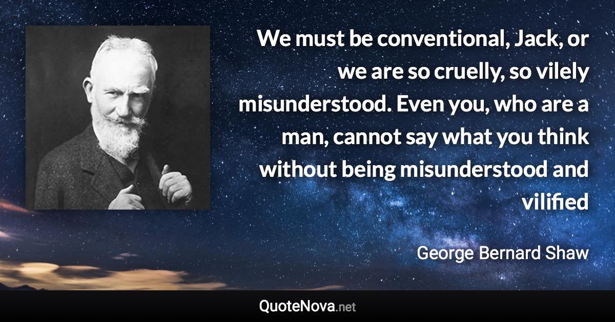 We must be conventional, Jack, or we are so cruelly, so vilely misunderstood. Even you, who are a man, cannot say what you think without being misunderstood and vilified - George Bernard Shaw quote