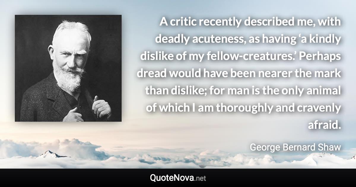 A critic recently described me, with deadly acuteness, as having ‘a kindly dislike of my fellow-creatures.’ Perhaps dread would have been nearer the mark than dislike; for man is the only animal of which I am thoroughly and cravenly afraid. - George Bernard Shaw quote