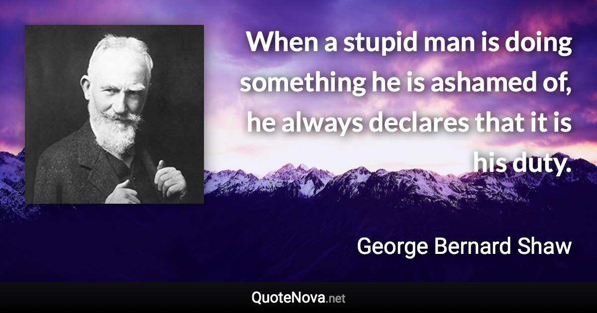 When a stupid man is doing something he is ashamed of, he always declares that it is his duty. - George Bernard Shaw quote