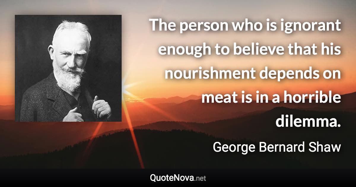 The person who is ignorant enough to believe that his nourishment depends on meat is in a horrible dilemma. - George Bernard Shaw quote