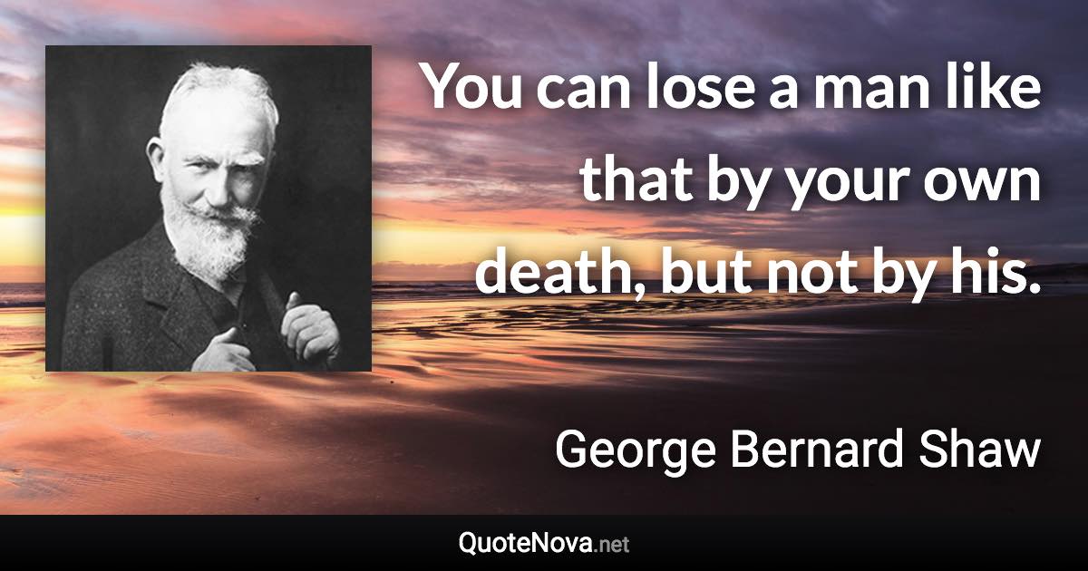 You can lose a man like that by your own death, but not by his. - George Bernard Shaw quote