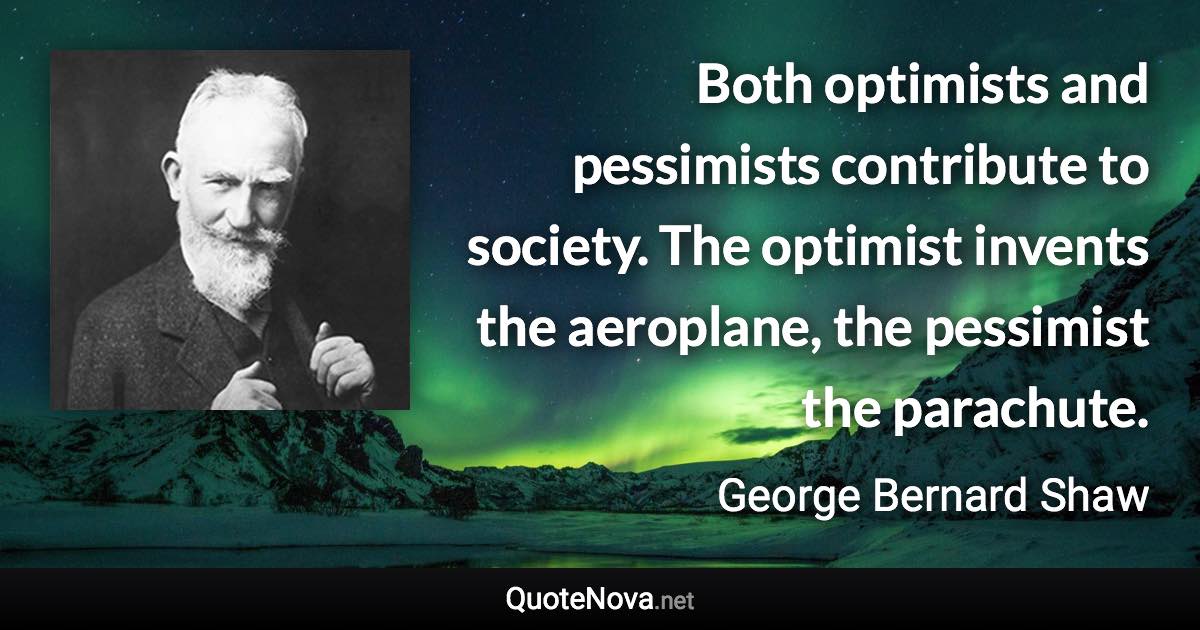 Both optimists and pessimists contribute to society. The optimist invents the aeroplane, the pessimist the parachute. - George Bernard Shaw quote