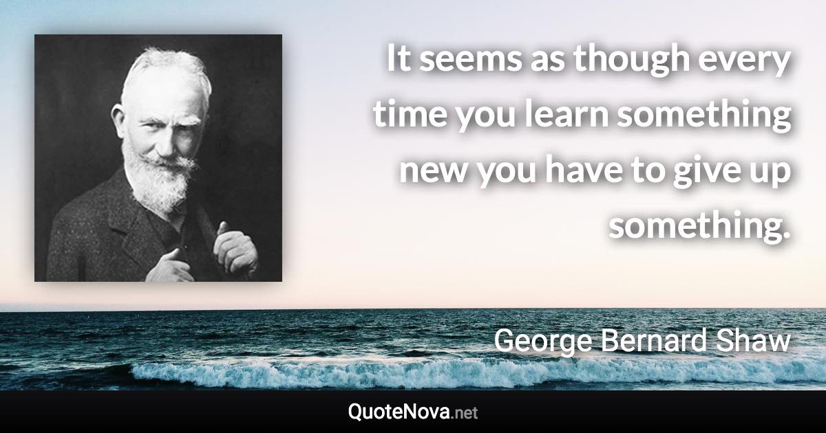 It seems as though every time you learn something new you have to give up something. - George Bernard Shaw quote