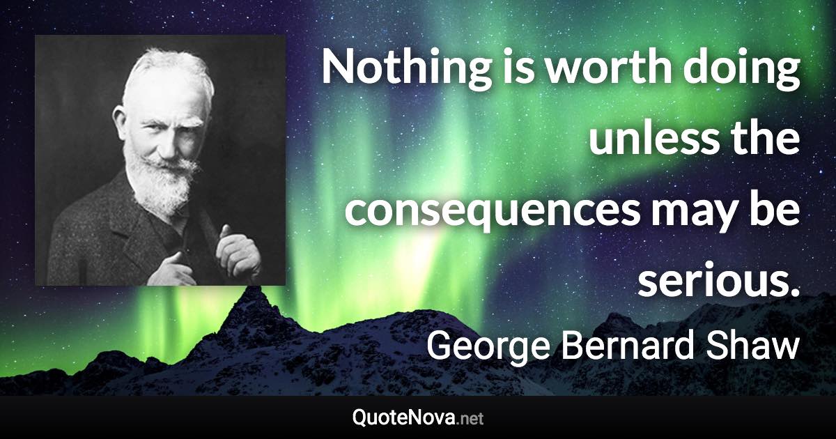 Nothing is worth doing unless the consequences may be serious. - George Bernard Shaw quote