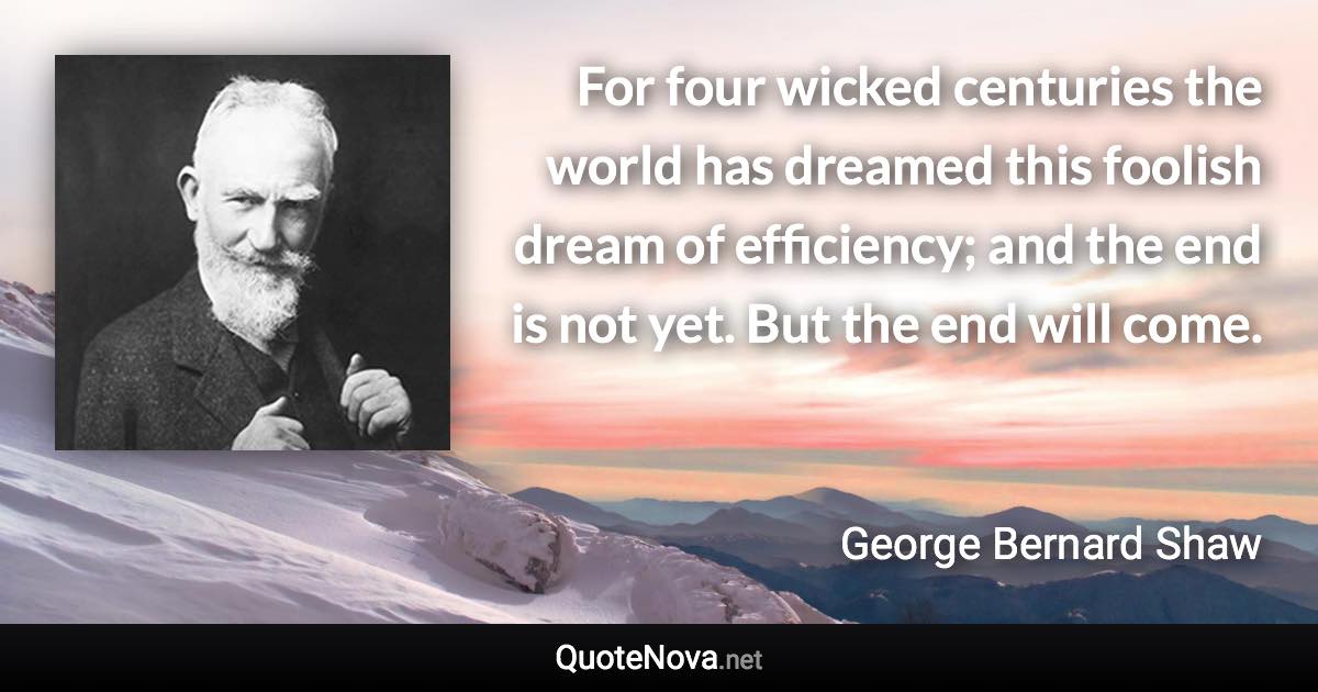 For four wicked centuries the world has dreamed this foolish dream of efficiency; and the end is not yet. But the end will come. - George Bernard Shaw quote