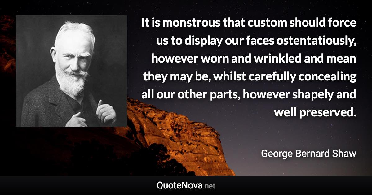 It is monstrous that custom should force us to display our faces ostentatiously, however worn and wrinkled and mean they may be, whilst carefully concealing all our other parts, however shapely and well preserved. - George Bernard Shaw quote