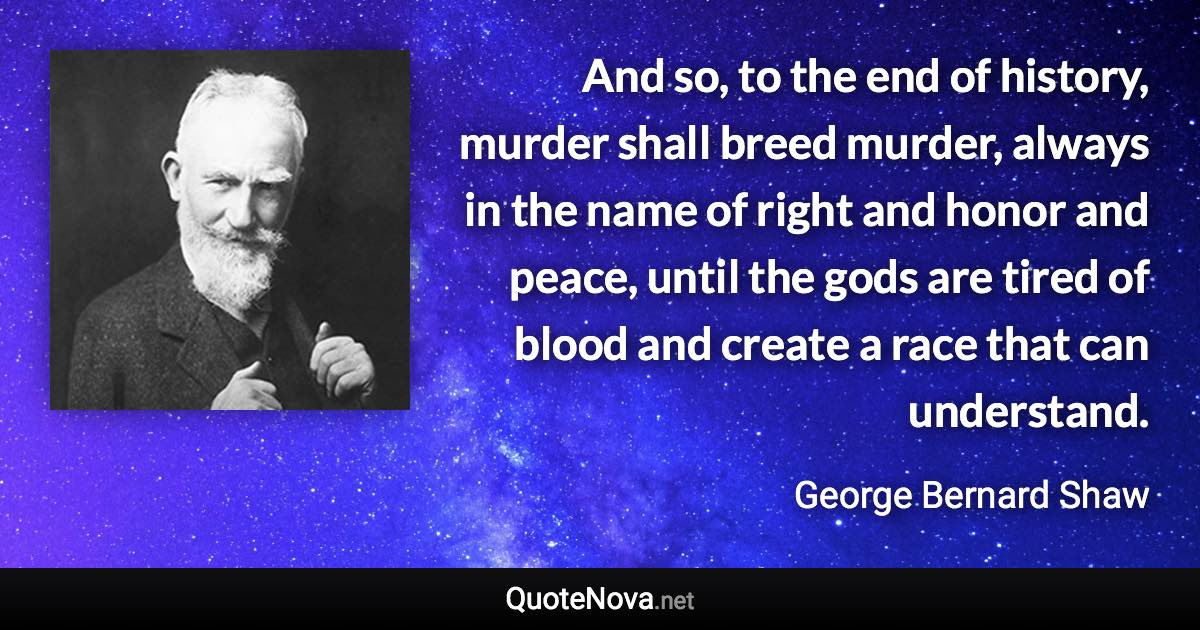 And so, to the end of history, murder shall breed murder, always in the name of right and honor and peace, until the gods are tired of blood and create a race that can understand. - George Bernard Shaw quote