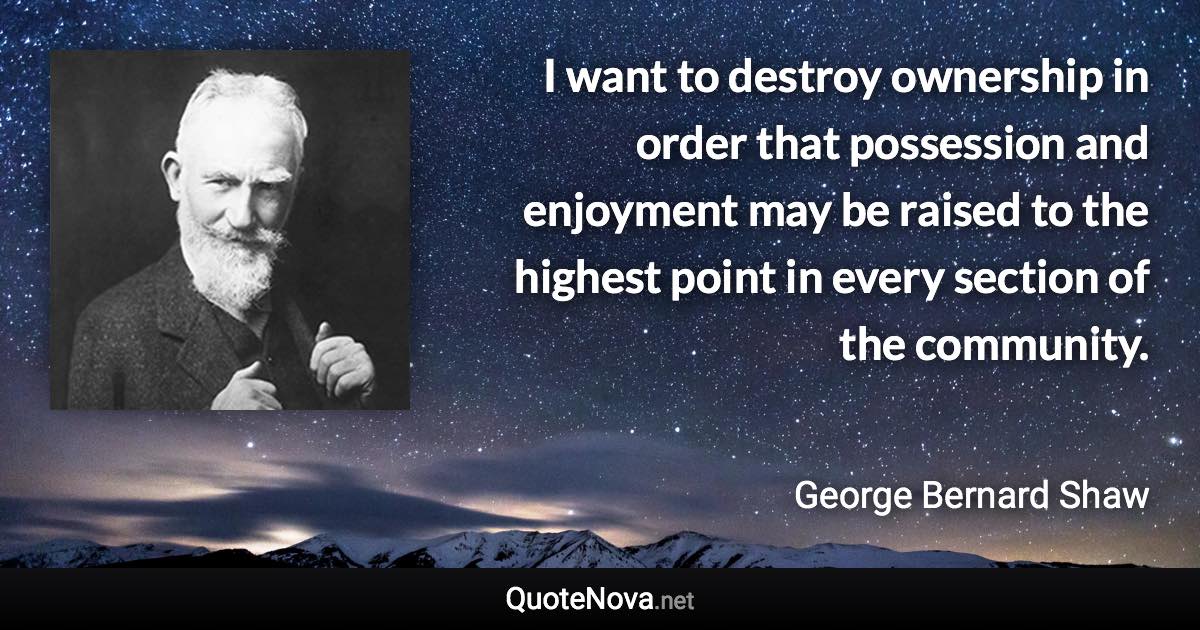 I want to destroy ownership in order that possession and enjoyment may be raised to the highest point in every section of the community. - George Bernard Shaw quote