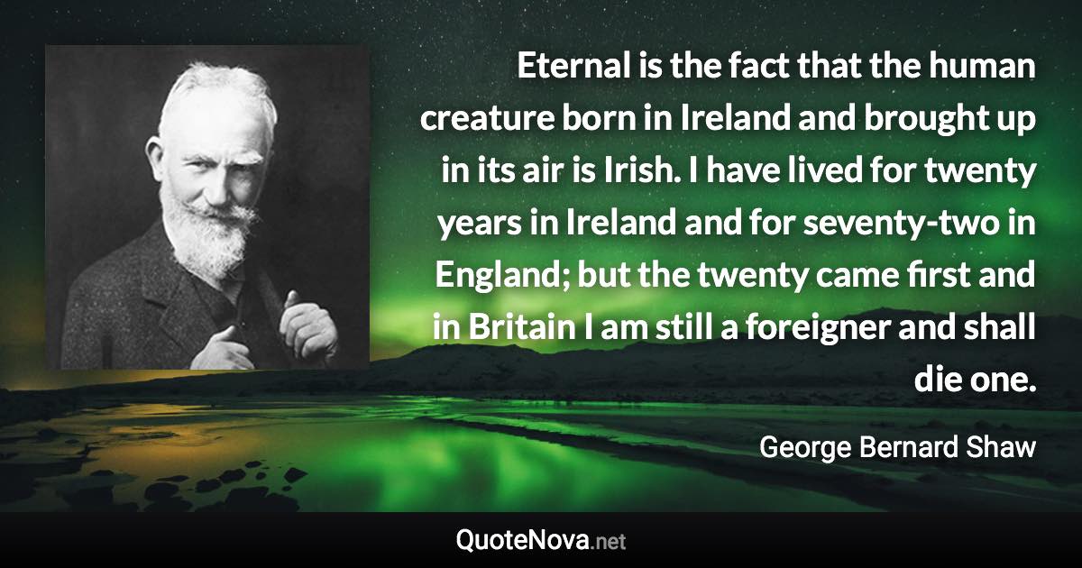 Eternal is the fact that the human creature born in Ireland and brought up in its air is Irish. I have lived for twenty years in Ireland and for seventy-two in England; but the twenty came first and in Britain I am still a foreigner and shall die one. - George Bernard Shaw quote