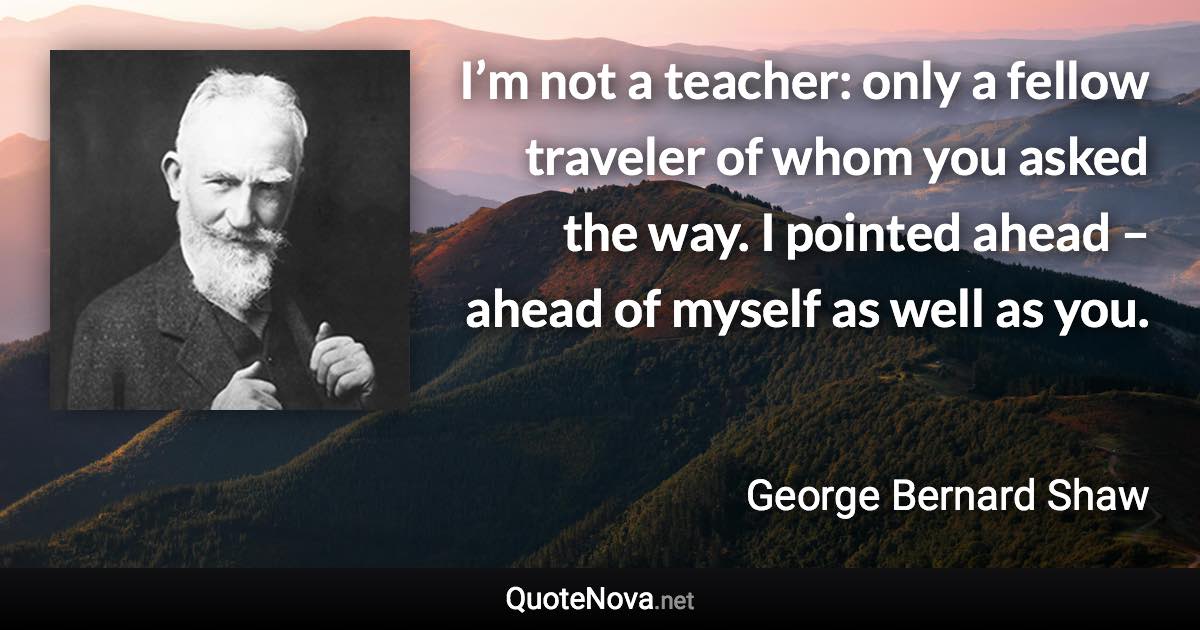 I’m not a teacher: only a fellow traveler of whom you asked the way. I pointed ahead – ahead of myself as well as you. - George Bernard Shaw quote