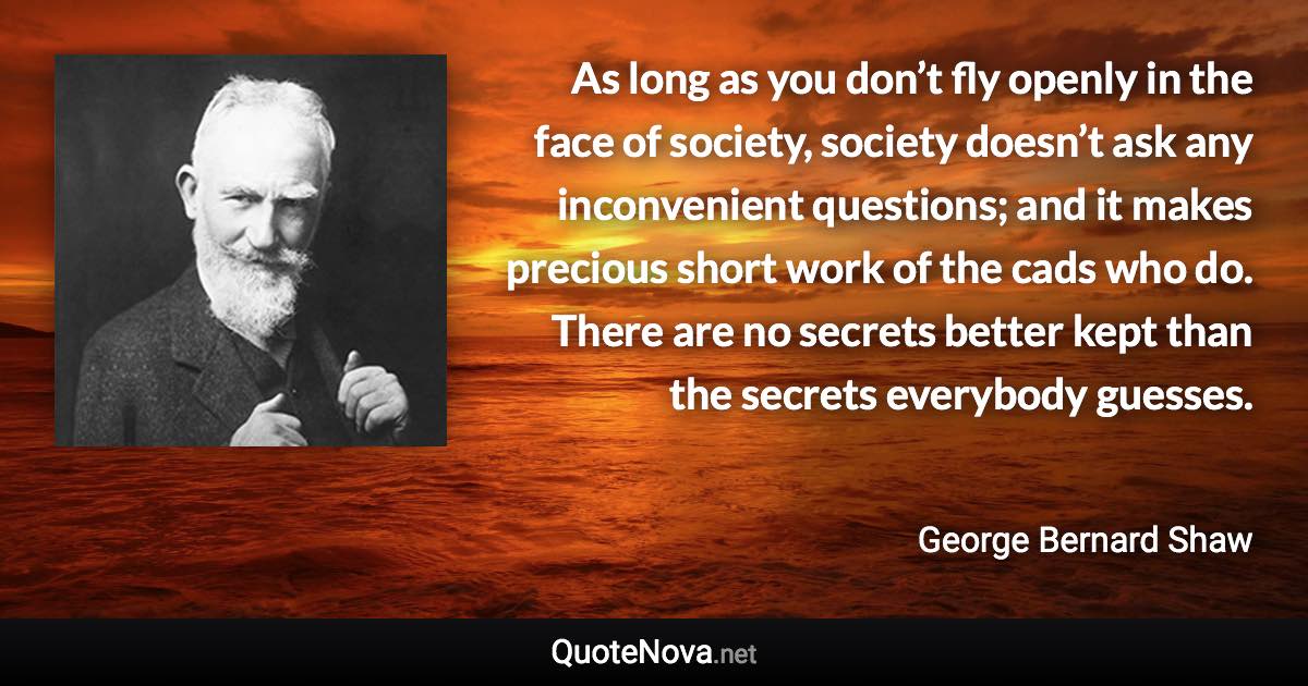 As long as you don’t fly openly in the face of society, society doesn’t ask any inconvenient questions; and it makes precious short work of the cads who do. There are no secrets better kept than the secrets everybody guesses. - George Bernard Shaw quote