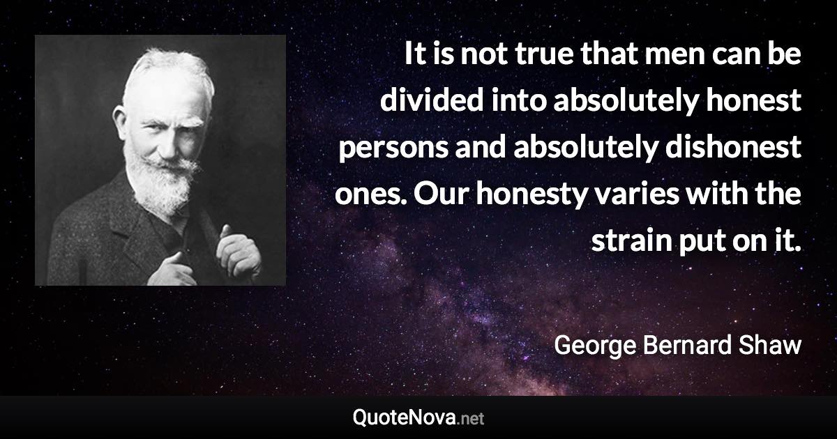 It is not true that men can be divided into absolutely honest persons and absolutely dishonest ones. Our honesty varies with the strain put on it. - George Bernard Shaw quote