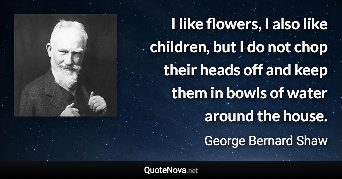 I like flowers, I also like children, but I do not chop their heads off and keep them in bowls of water around the house. - George Bernard Shaw quote