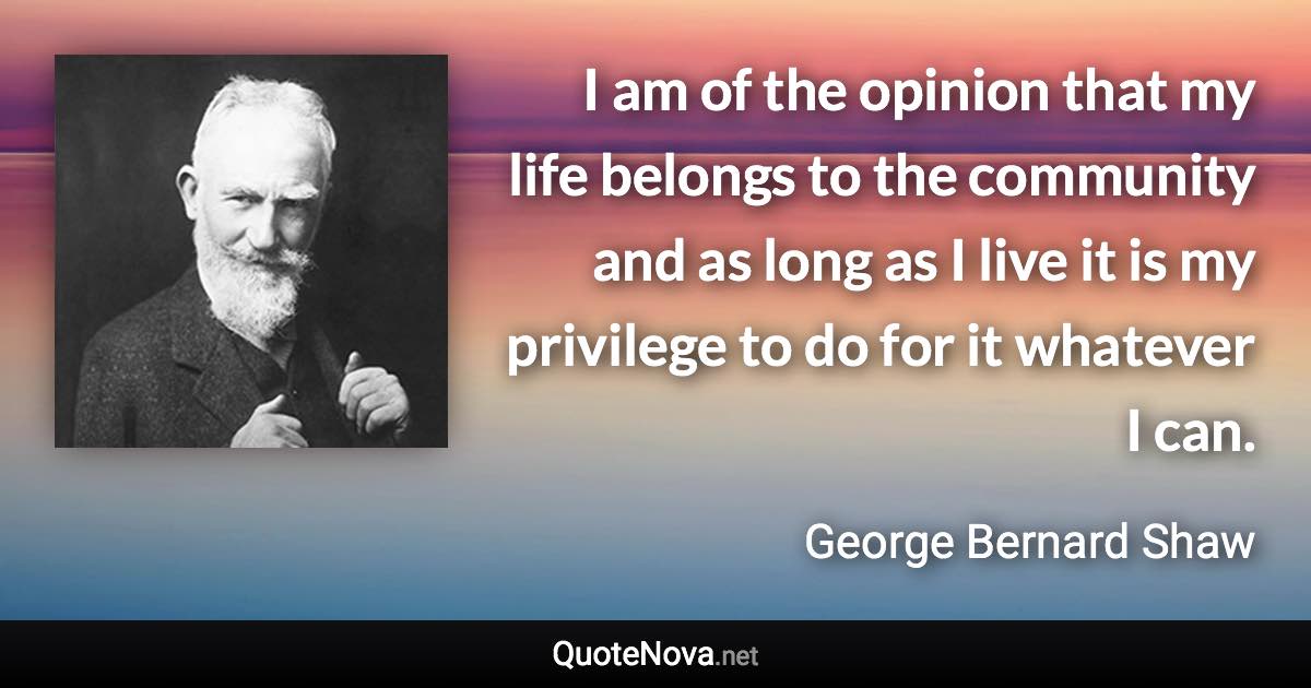 I am of the opinion that my life belongs to the community and as long as I live it is my privilege to do for it whatever I can. - George Bernard Shaw quote