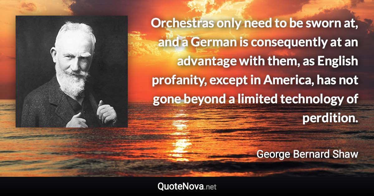 Orchestras only need to be sworn at, and a German is consequently at an advantage with them, as English profanity, except in America, has not gone beyond a limited technology of perdition. - George Bernard Shaw quote