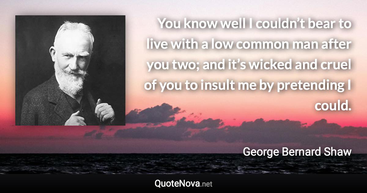 You know well I couldn’t bear to live with a low common man after you two; and it’s wicked and cruel of you to insult me by pretending I could. - George Bernard Shaw quote