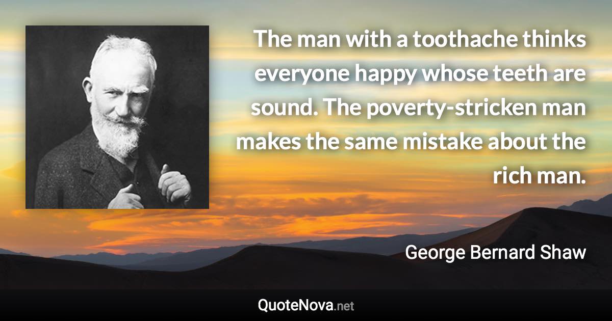The man with a toothache thinks everyone happy whose teeth are sound. The poverty-stricken man makes the same mistake about the rich man. - George Bernard Shaw quote
