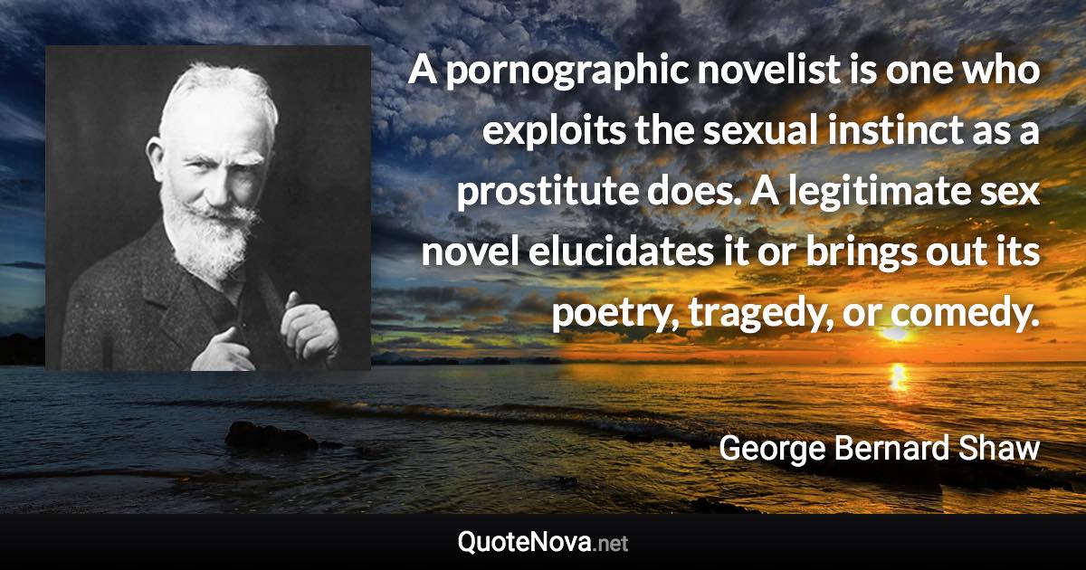 A pornographic novelist is one who exploits the sexual instinct as a prostitute does. A legitimate sex novel elucidates it or brings out its poetry, tragedy, or comedy. - George Bernard Shaw quote