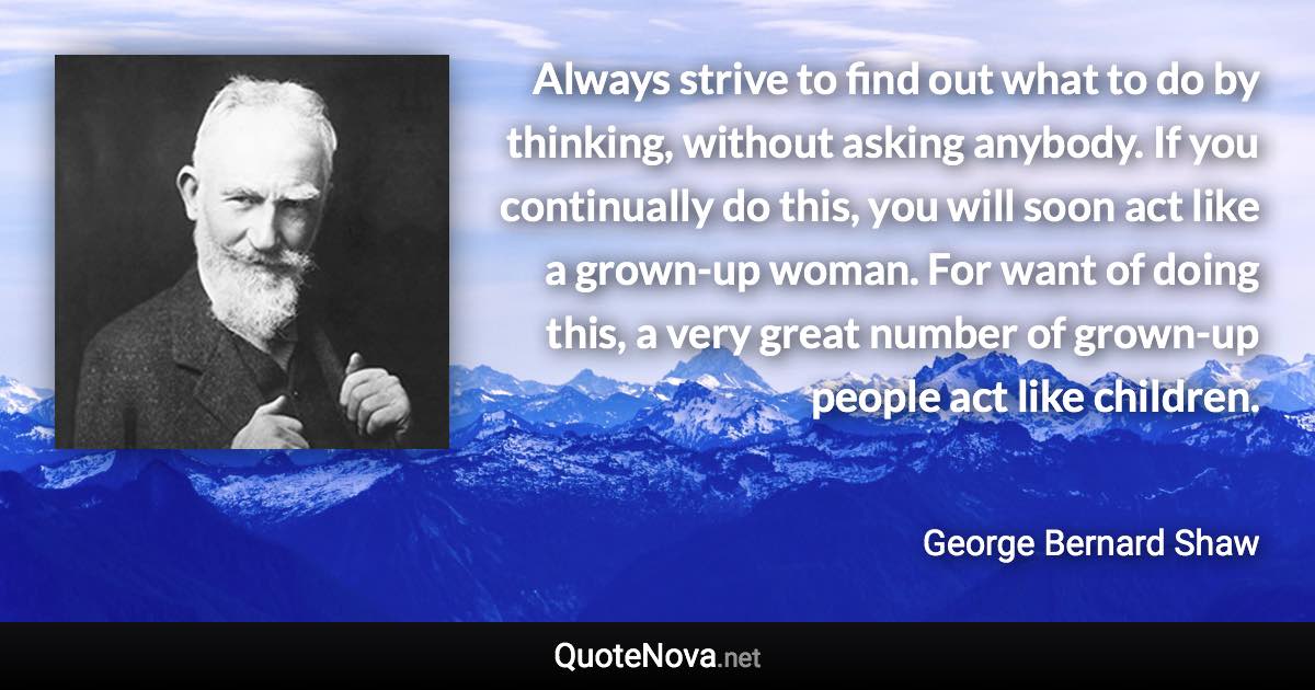 Always strive to find out what to do by thinking, without asking anybody. If you continually do this, you will soon act like a grown-up woman. For want of doing this, a very great number of grown-up people act like children. - George Bernard Shaw quote