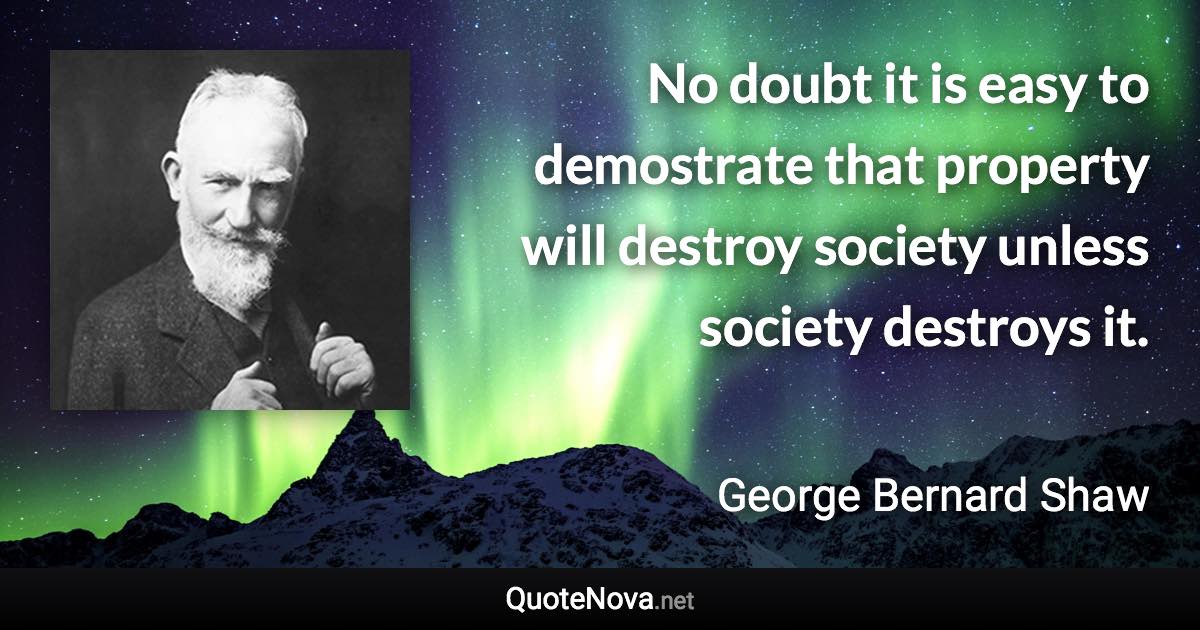 No doubt it is easy to demostrate that property will destroy society unless society destroys it. - George Bernard Shaw quote