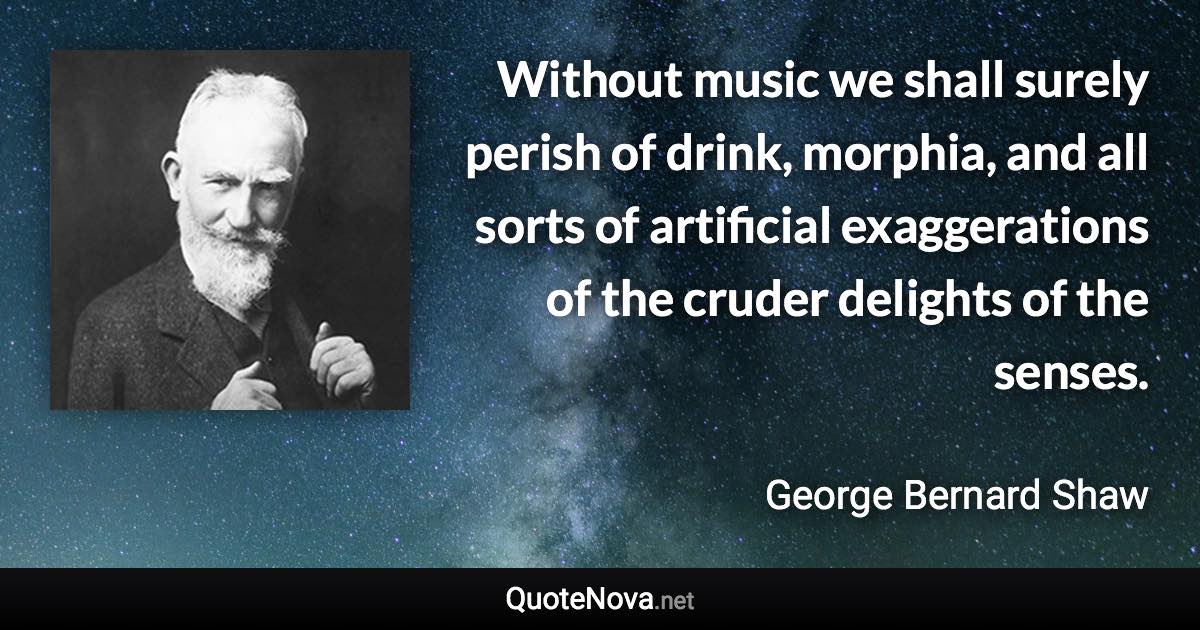 Without music we shall surely perish of drink, morphia, and all sorts of artificial exaggerations of the cruder delights of the senses. - George Bernard Shaw quote