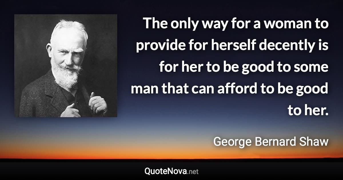 The only way for a woman to provide for herself decently is for her to be good to some man that can afford to be good to her. - George Bernard Shaw quote