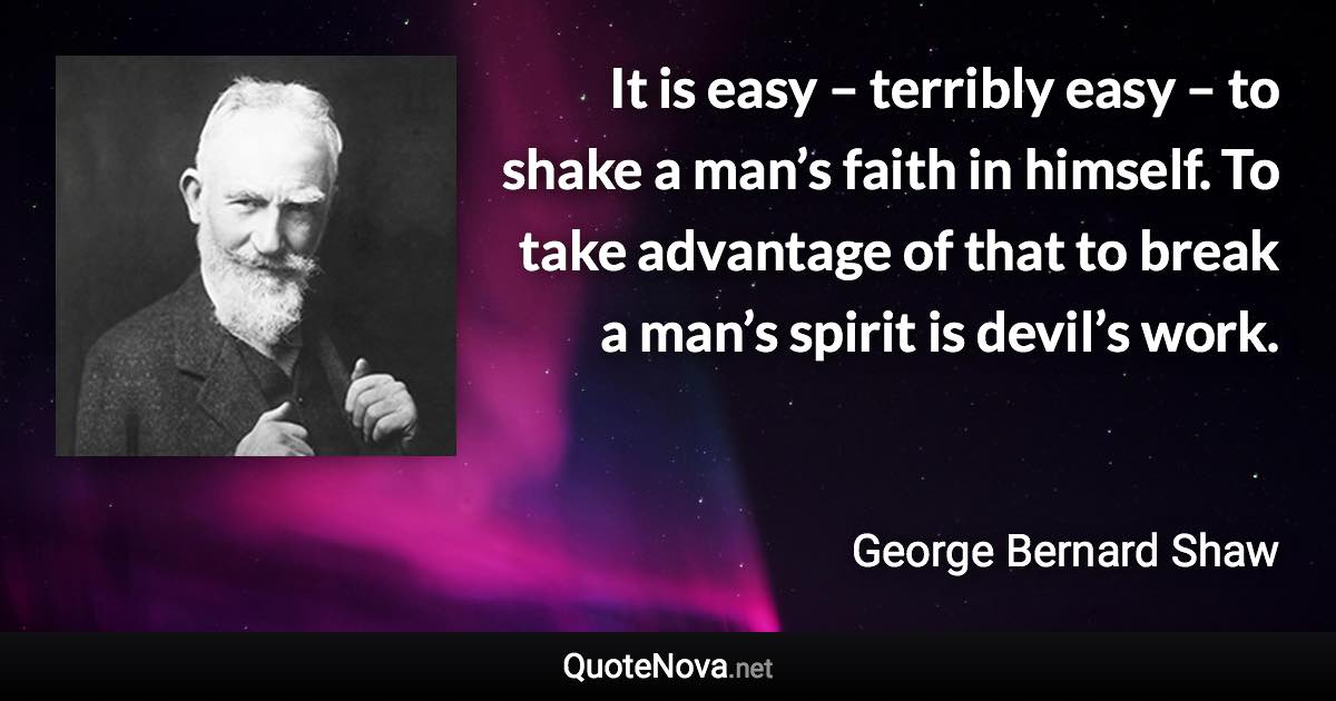 It is easy – terribly easy – to shake a man’s faith in himself. To take advantage of that to break a man’s spirit is devil’s work. - George Bernard Shaw quote