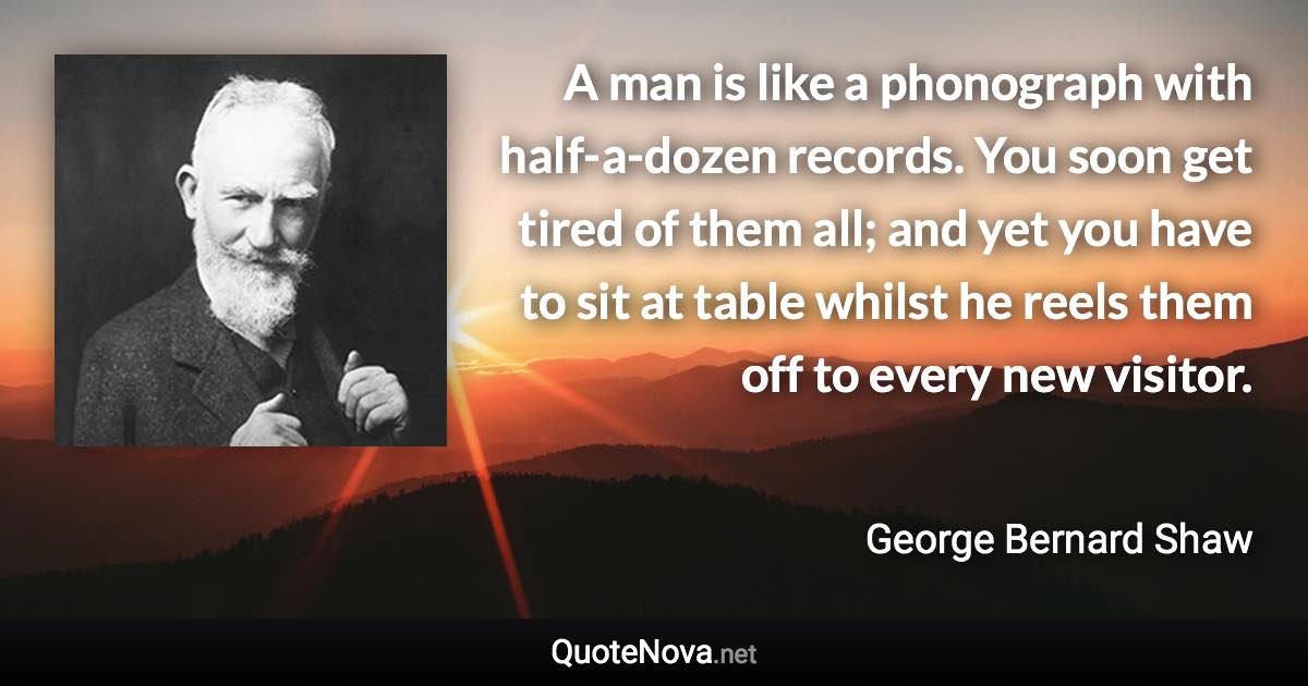 A man is like a phonograph with half-a-dozen records. You soon get tired of them all; and yet you have to sit at table whilst he reels them off to every new visitor. - George Bernard Shaw quote