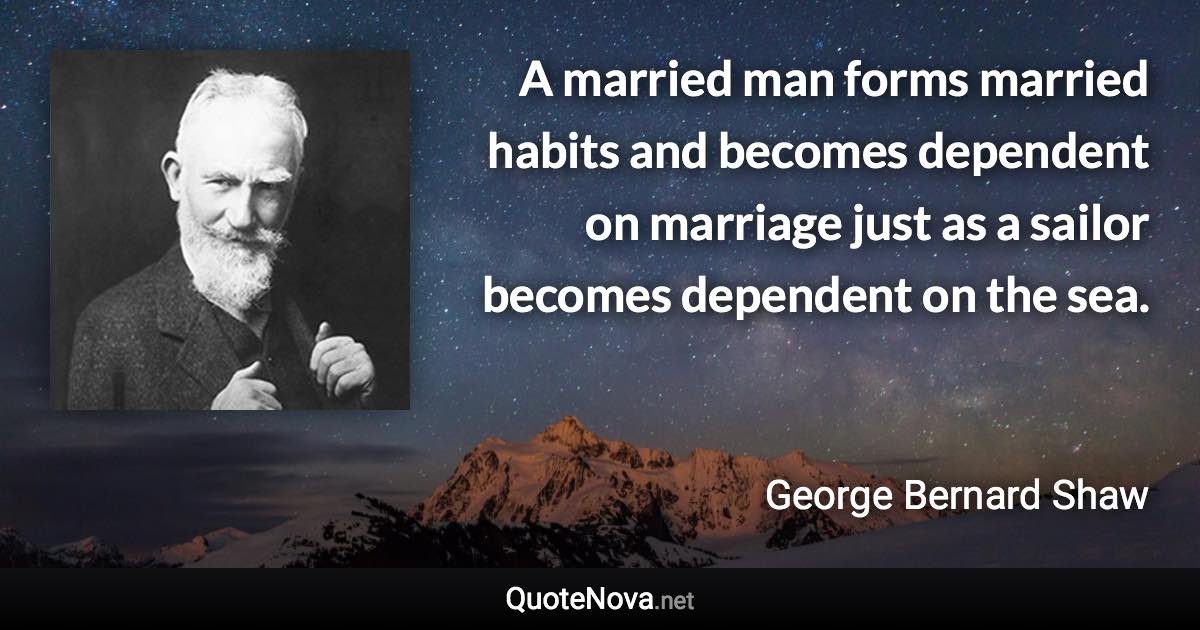 A married man forms married habits and becomes dependent on marriage just as a sailor becomes dependent on the sea. - George Bernard Shaw quote