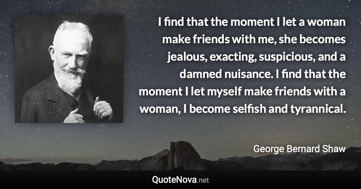 I find that the moment I let a woman make friends with me, she becomes jealous, exacting, suspicious, and a damned nuisance. I find that the moment I let myself make friends with a woman, I become selfish and tyrannical. - George Bernard Shaw quote