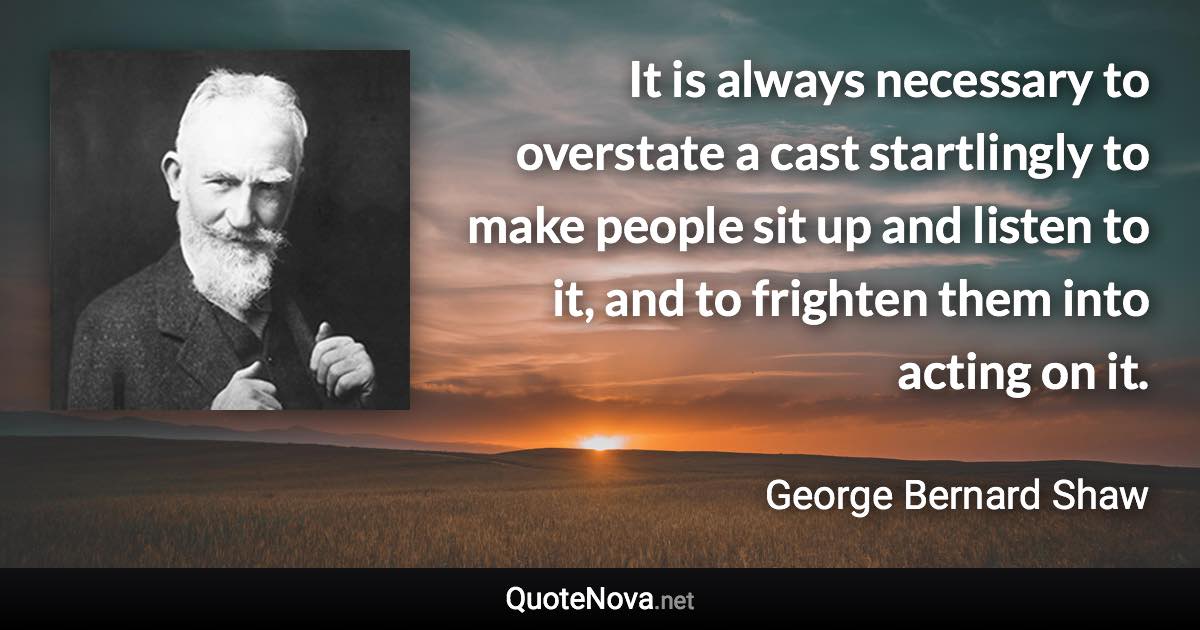 It is always necessary to overstate a cast startlingly to make people sit up and listen to it, and to frighten them into acting on it. - George Bernard Shaw quote