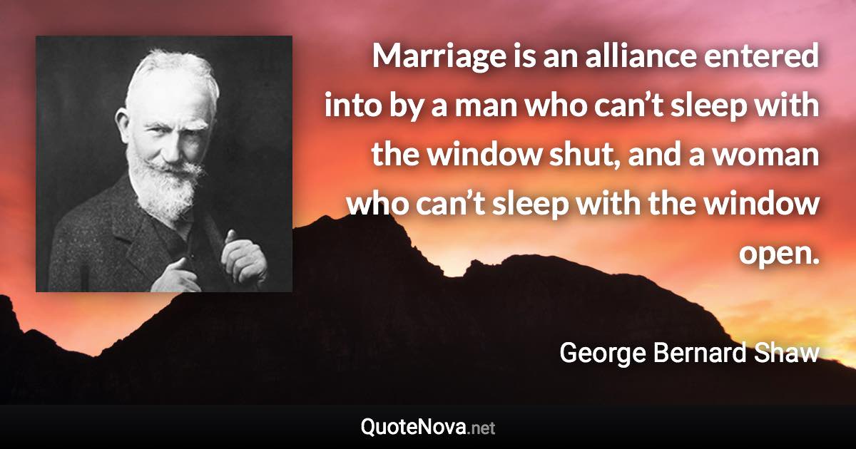 Marriage is an alliance entered into by a man who can’t sleep with the window shut, and a woman who can’t sleep with the window open. - George Bernard Shaw quote