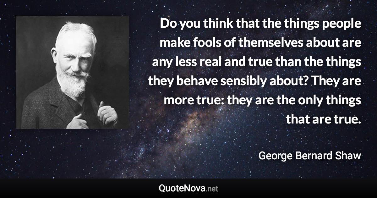 Do you think that the things people make fools of themselves about are any less real and true than the things they behave sensibly about? They are more true: they are the only things that are true. - George Bernard Shaw quote