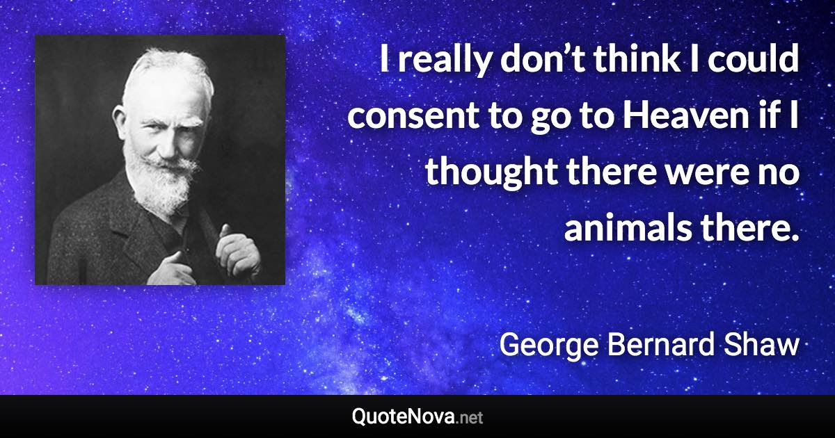 I really don’t think I could consent to go to Heaven if I thought there were no animals there. - George Bernard Shaw quote