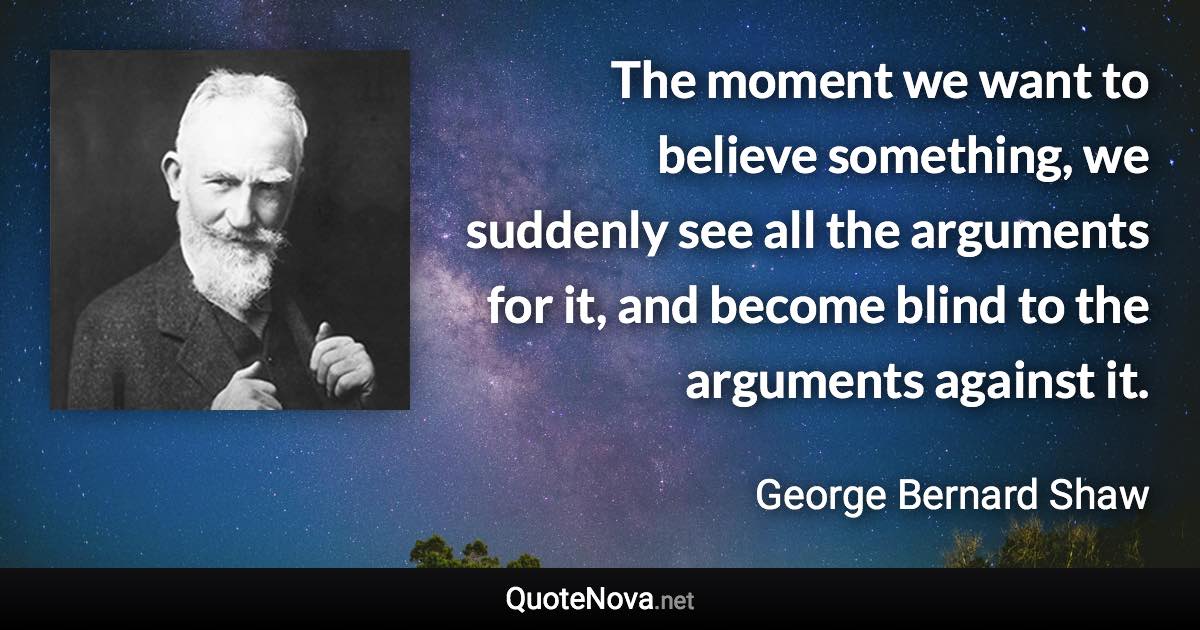The moment we want to believe something, we suddenly see all the arguments for it, and become blind to the arguments against it. - George Bernard Shaw quote