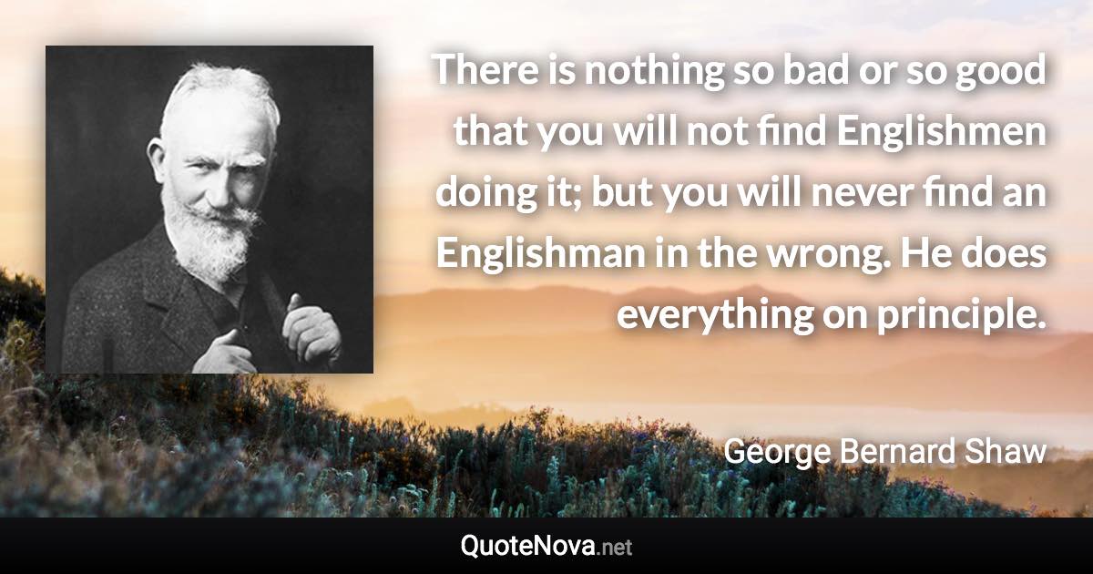 There is nothing so bad or so good that you will not find Englishmen doing it; but you will never find an Englishman in the wrong. He does everything on principle. - George Bernard Shaw quote