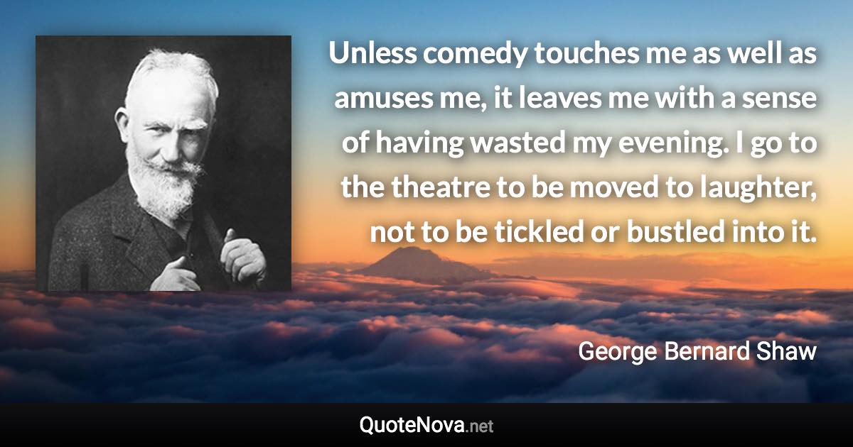 Unless comedy touches me as well as amuses me, it leaves me with a sense of having wasted my evening. I go to the theatre to be moved to laughter, not to be tickled or bustled into it. - George Bernard Shaw quote