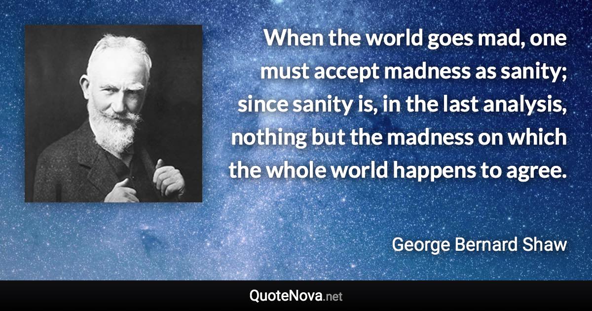 When the world goes mad, one must accept madness as sanity; since sanity is, in the last analysis, nothing but the madness on which the whole world happens to agree. - George Bernard Shaw quote