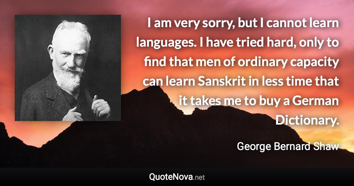 I am very sorry, but I cannot learn languages. I have tried hard, only to find that men of ordinary capacity can learn Sanskrit in less time that it takes me to buy a German Dictionary. - George Bernard Shaw quote