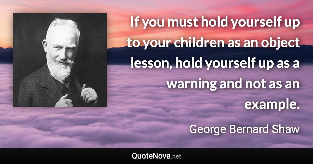 If you must hold yourself up to your children as an object lesson, hold yourself up as a warning and not as an example. - George Bernard Shaw quote