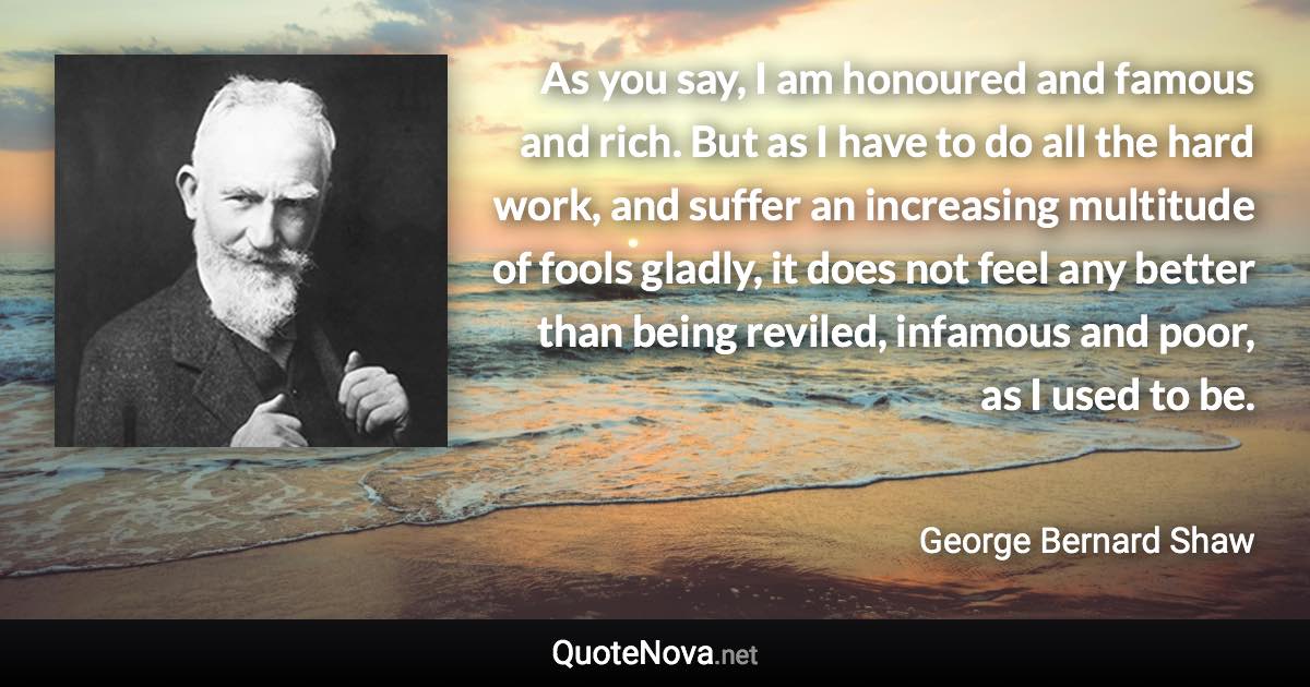 As you say, I am honoured and famous and rich. But as I have to do all the hard work, and suffer an increasing multitude of fools gladly, it does not feel any better than being reviled, infamous and poor, as I used to be. - George Bernard Shaw quote